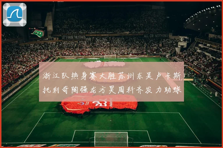 浙江队热身赛大胜苏州东吴卢卡斯托利奇陶强龙方昊周科齐发力助球队取胜