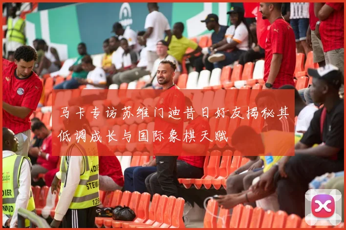 马卡专访苏维门迪昔日好友揭秘其低调成长与国际象棋天赋
