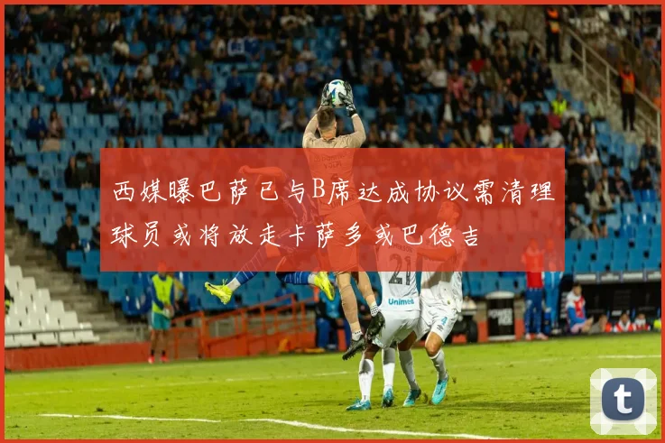 西媒曝巴萨已与B席达成协议需清理球员或将放走卡萨多或巴德吉