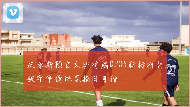 皮尔斯预言文班将成DPOY新标杆打破霍华德纪录指日可待