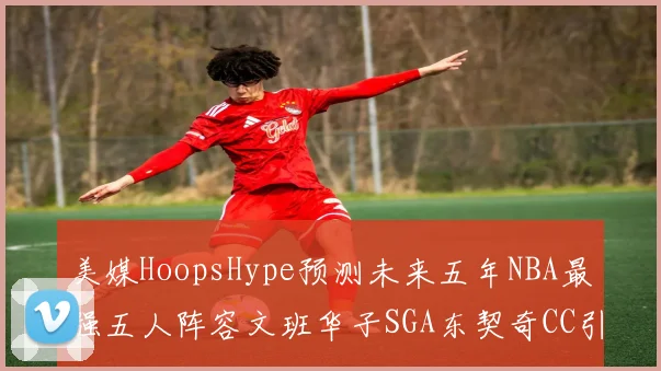 美媒HoopsHype预测未来五年NBA最强五人阵容文班华子SGA东契奇CC引发热议