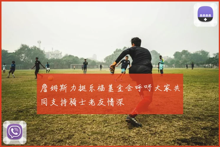 詹姆斯力挺乐福基金会呼吁大家共同支持骑士老友情深
