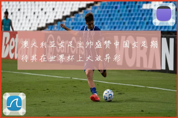 澳大利亚女足主帅盛赞中国女足期待其在世界杯上大放异彩