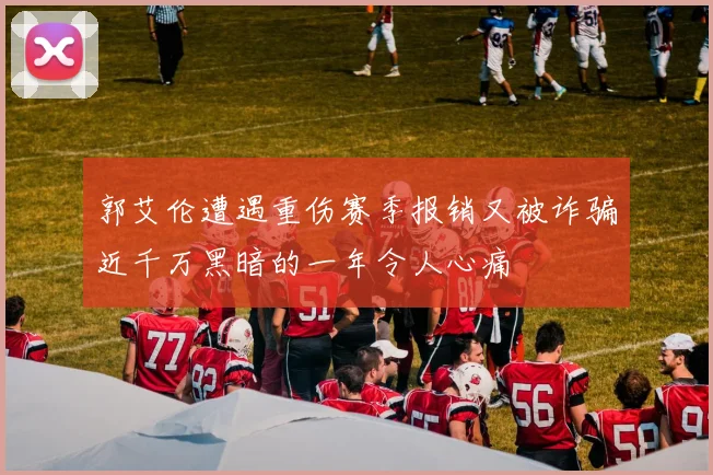 郭艾伦遭遇重伤赛季报销又被诈骗近千万黑暗的一年令人心痛
