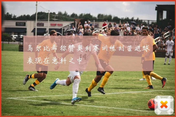 乌尔比希称赞奥利赛训练刻苦进球表现在意料之中