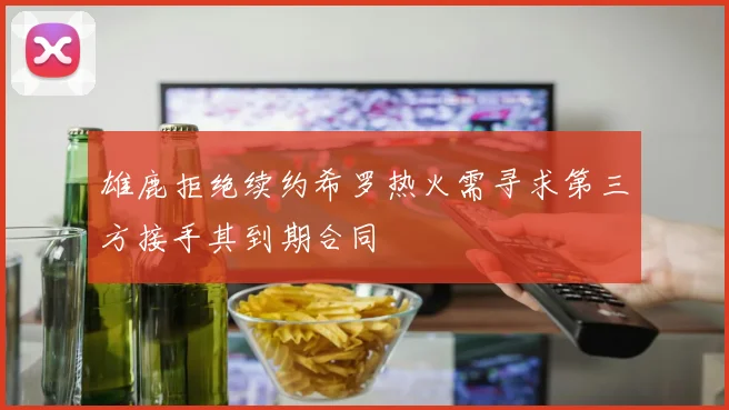 雄鹿拒绝续约希罗热火需寻求第三方接手其到期合同