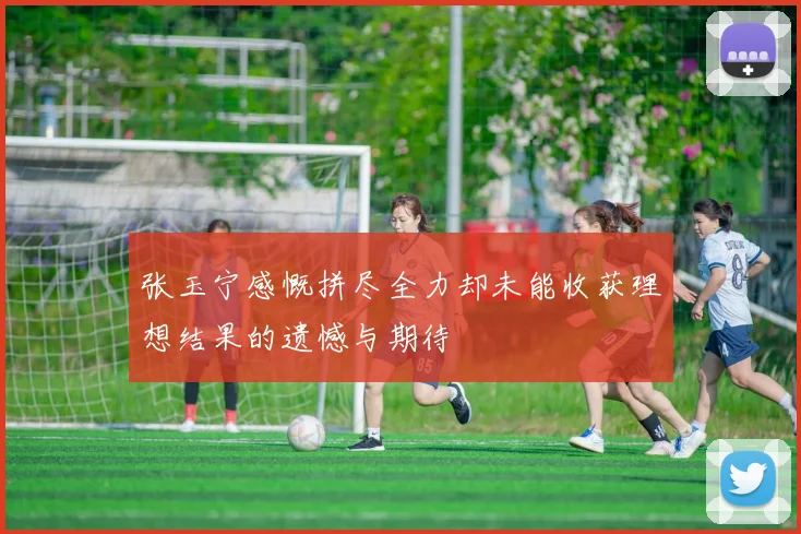 张玉宁感慨拼尽全力却未能收获理想结果的遗憾与期待