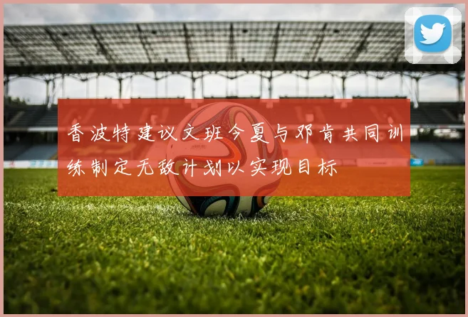 香波特建议文班今夏与邓肯共同训练制定无敌计划以实现目标
