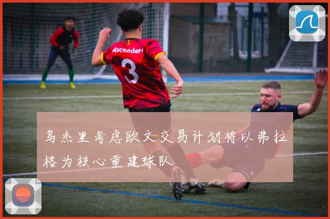 乌杰里考虑欧文交易计划将以弗拉格为核心重建球队