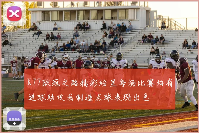 K77欧冠之路精彩纷呈每场比赛均有进球助攻或制造点球表现出色