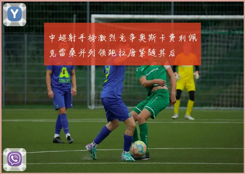 中超射手榜激烈竞争奥斯卡费利佩克雷桑并列领跑拉唐紧随其后