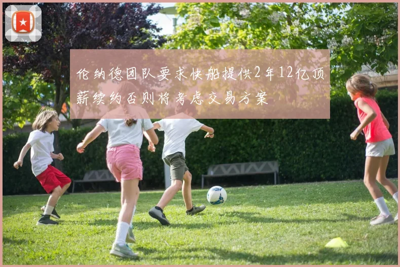 伦纳德团队要求快船提供2年12亿顶薪续约否则将考虑交易方案
