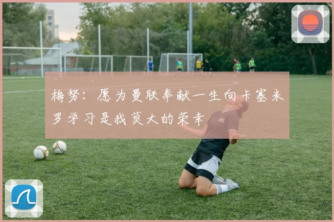 梅努：愿为曼联奉献一生向卡塞米罗学习是我莫大的荣幸