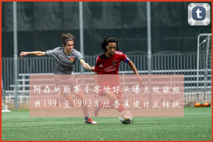 阿森纳新赛季客场球衣曝光致敬经典1991至1993年烂香蕉设计反转版