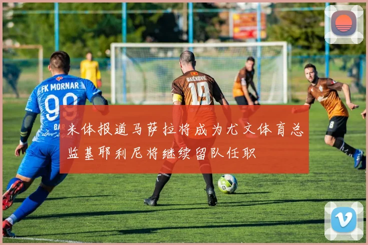 米体报道马萨拉将成为尤文体育总监基耶利尼将继续留队任职
