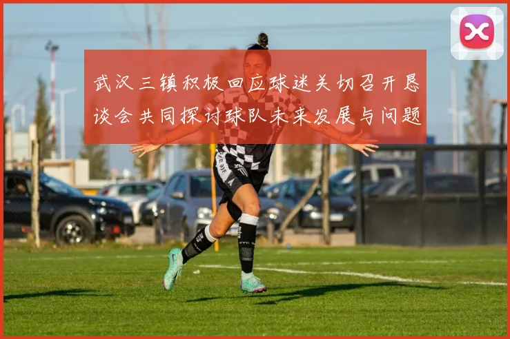 武汉三镇积极回应球迷关切召开恳谈会共同探讨球队未来发展与问题解决