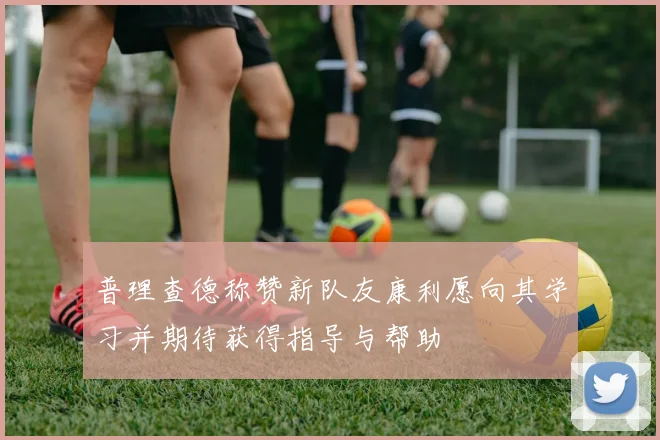 普理查德称赞新队友康利愿向其学习并期待获得指导与帮助